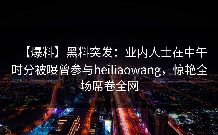 【爆料】黑料突发:业内人士在中午时分被曝曾参与heiliaowang,惊艳全场席卷全网 【爆料】黑料突发:业内人士在中午时分被曝曾参与heiliaowang,惊艳全场席卷全网