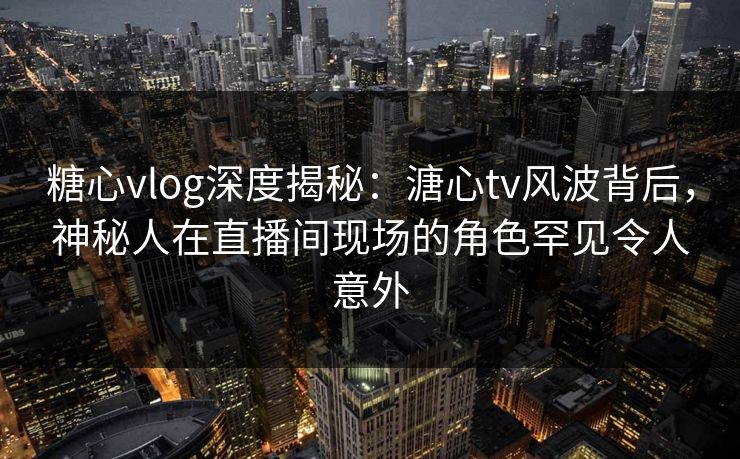 糖心vlog深度揭秘:溏心tv风波背后,神秘人在直播间现场的角色罕见令人意外 糖心vlog深度揭秘:溏心tv风波背后,神秘人在直播间现场的角色罕见令人意外