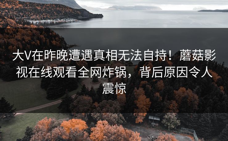 大V在昨晚遭遇真相无法自持！蘑菇影视在线观看全网炸锅，背后原因令人震惊