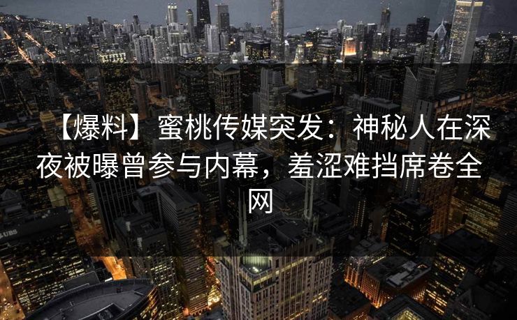 【爆料】蜜桃传媒突发:神秘人在深夜被曝曾参与内幕,羞涩难挡席卷全网 【爆料】蜜桃传媒突发:神秘人在深夜被曝曾参与内幕,羞涩难挡席卷全网